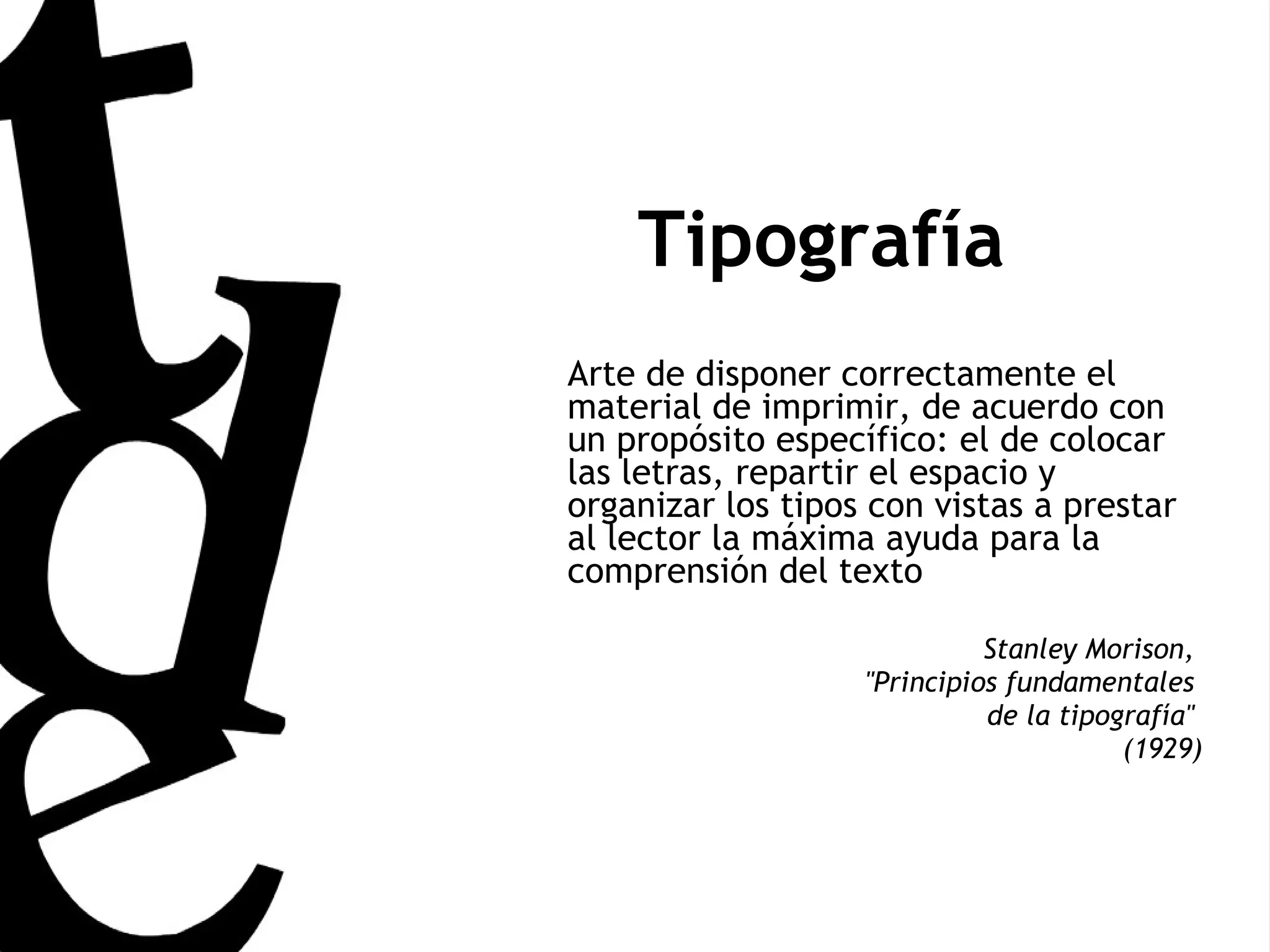 Tipografía Arte de disponer correctamente el material de imprimir, de acuerdo con un propósito específico: el de colocar las letras, repartir el espacio y organizar los tipos con vistas a prestar al lector la máxima ayuda para la comprensión del texto Stanley Morison,  &quot;Principios fundamentales  de la tipografía&quot;  (1929) 