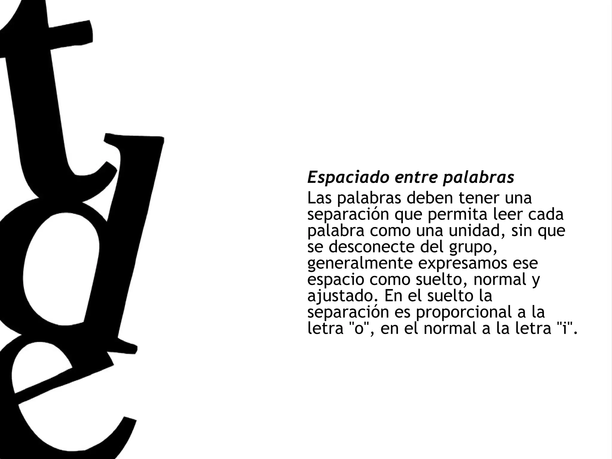 Espaciado entre palabras Las palabras deben tener una separación que permita leer cada palabra como una unidad, sin que se desconecte del grupo, generalmente expresamos ese espacio como suelto, normal y ajustado. En el suelto la separación es proporcional a la letra &quot;o&quot;, en el normal a la letra &quot;i&quot;. 