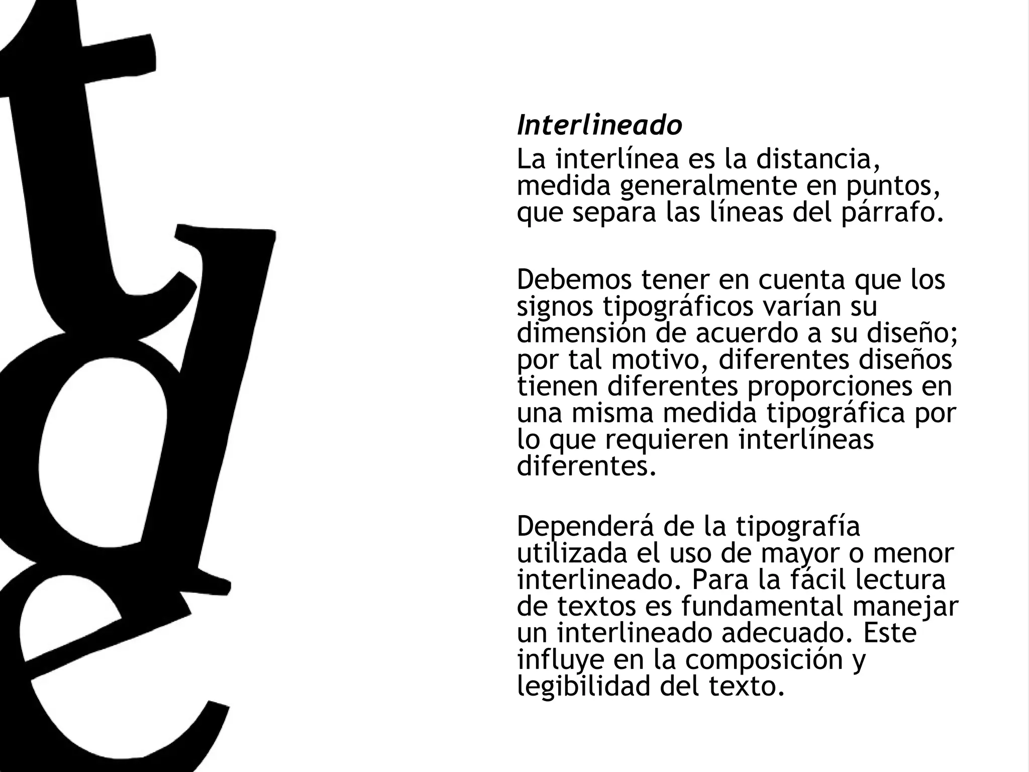 Interlineado La interlínea es la distancia, medida generalmente en puntos, que separa las líneas del párrafo. Debemos tener en cuenta que los signos tipográficos varían su dimensión de acuerdo a su diseño; por tal motivo, diferentes diseños tienen diferentes proporciones en una misma medida tipográfica por lo que requieren interlíneas diferentes. Dependerá de la tipografía utilizada el uso de mayor o menor interlineado. Para la fácil lectura de textos es fundamental manejar un interlineado adecuado. Este influye en la composición y legibilidad del texto.  