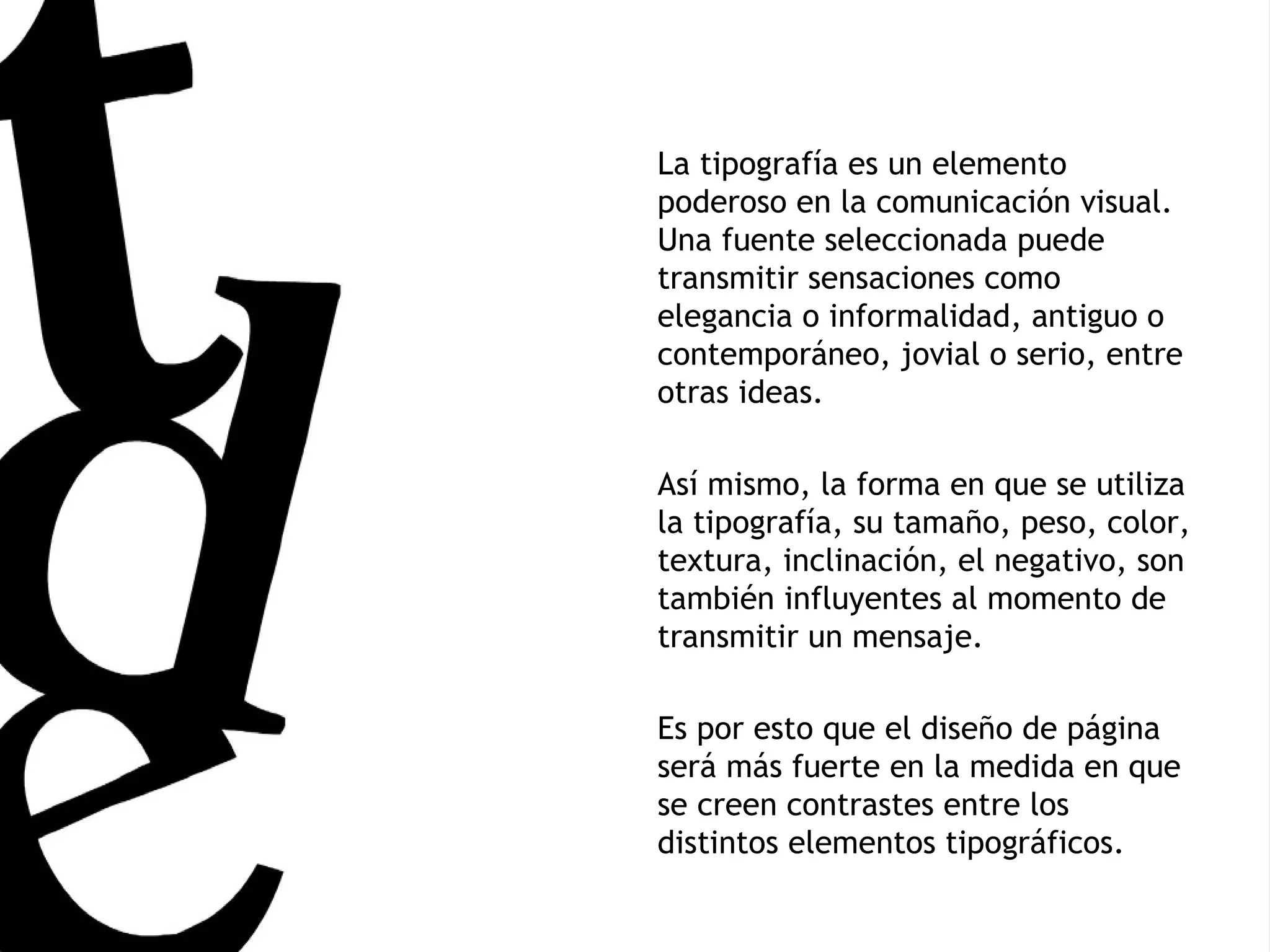 La tipografía es un elemento poderoso en la comunicación visual. Una fuente seleccionada puede transmitir sensaciones como elegancia o informalidad, antiguo o contemporáneo, jovial o serio, entre otras ideas. Así mismo, la forma en que se utiliza la tipografía, su tamaño, peso, color, textura, inclinación, el negativo, son también influyentes al momento de transmitir un mensaje. Es por esto que el diseño de página será más fuerte en la medida en que se creen contrastes entre los distintos elementos tipográficos. 
