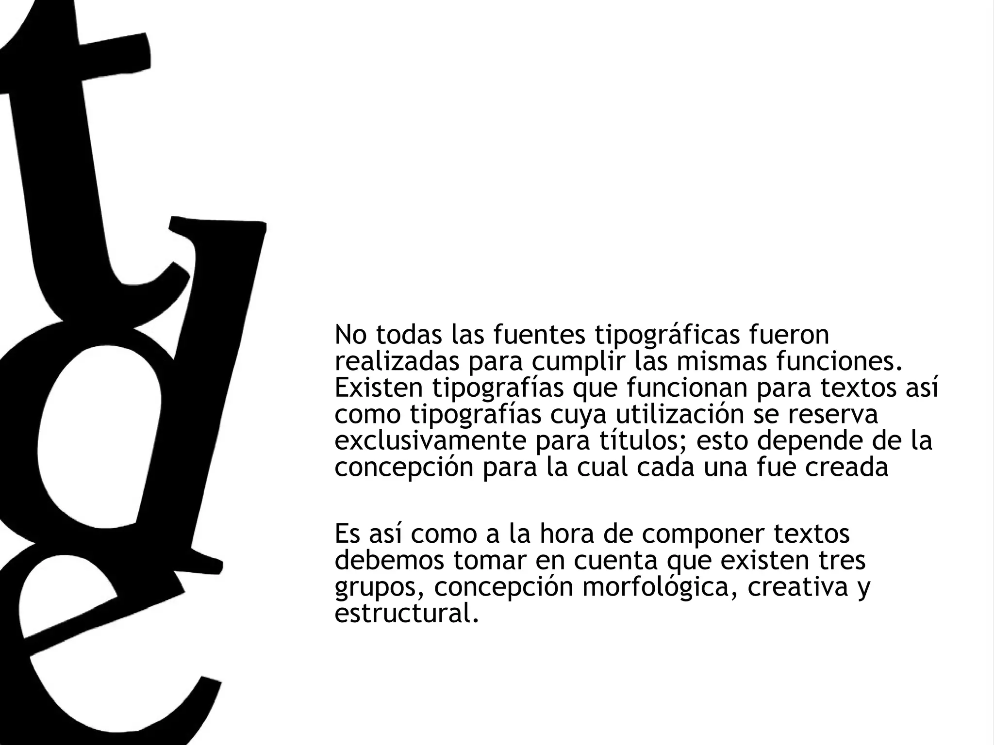 No todas las fuentes tipográficas fueron realizadas para cumplir las mismas funciones. Existen tipografías que funcionan para textos así como tipografías cuya utilización se reserva exclusivamente para títulos; esto depende de la concepción para la cual cada una fue creada Es así como a la hora de componer textos debemos tomar en cuenta que existen tres grupos, concepción morfológica, creativa y estructural. 