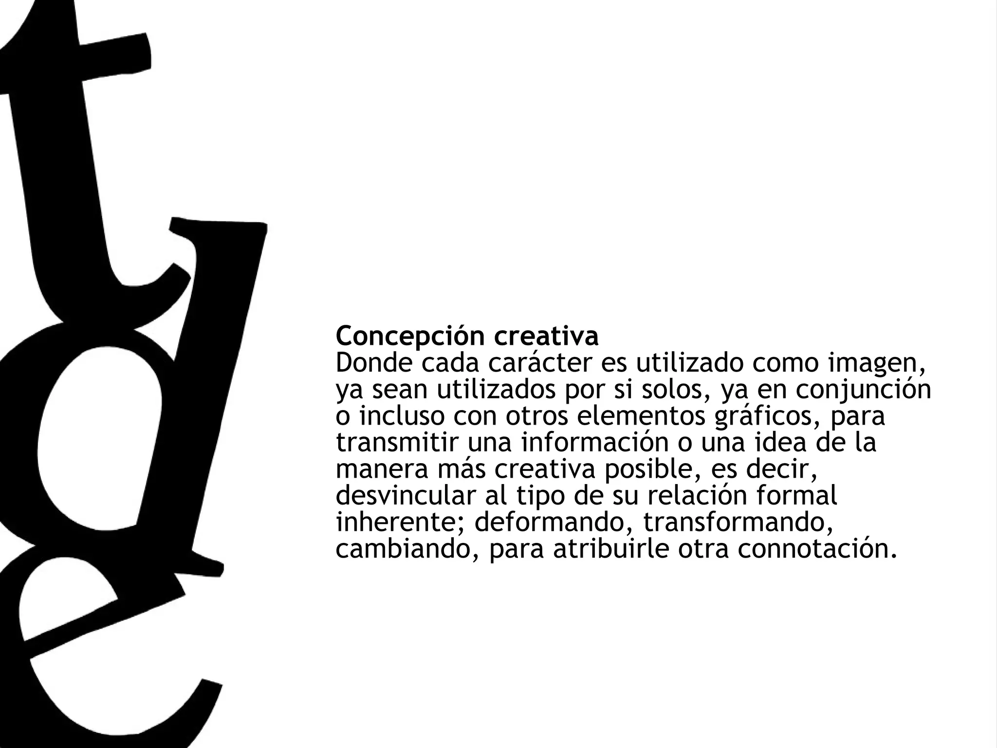 Concepción creativa Donde cada carácter es utilizado como imagen, ya sean utilizados por si solos, ya en conjunción o incluso con otros elementos gráficos, para transmitir una información o una idea de la manera más creativa posible, es decir, desvincular al tipo de su relación formal inherente; deformando, transformando, cambiando, para atribuirle otra connotación.   