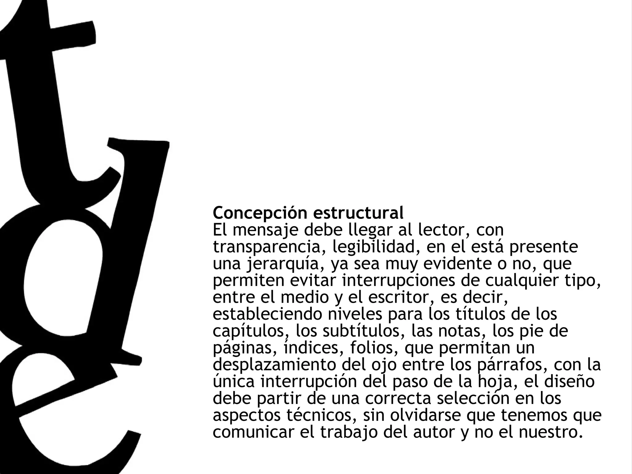 Concepción estructural El mensaje debe llegar al lector, con transparencia, legibilidad, en el está presente una jerarquía, ya sea muy evidente o no, que permiten evitar interrupciones de cualquier tipo, entre el medio y el escritor, es decir, estableciendo niveles para los títulos de los capítulos, los subtítulos, las notas, los pie de páginas, índices, folios, que permitan un desplazamiento del ojo entre los párrafos, con la única interrupción del paso de la hoja, el diseño debe partir de una correcta selección en los aspectos técnicos, sin olvidarse que tenemos que comunicar el trabajo del autor y no el nuestro. 
