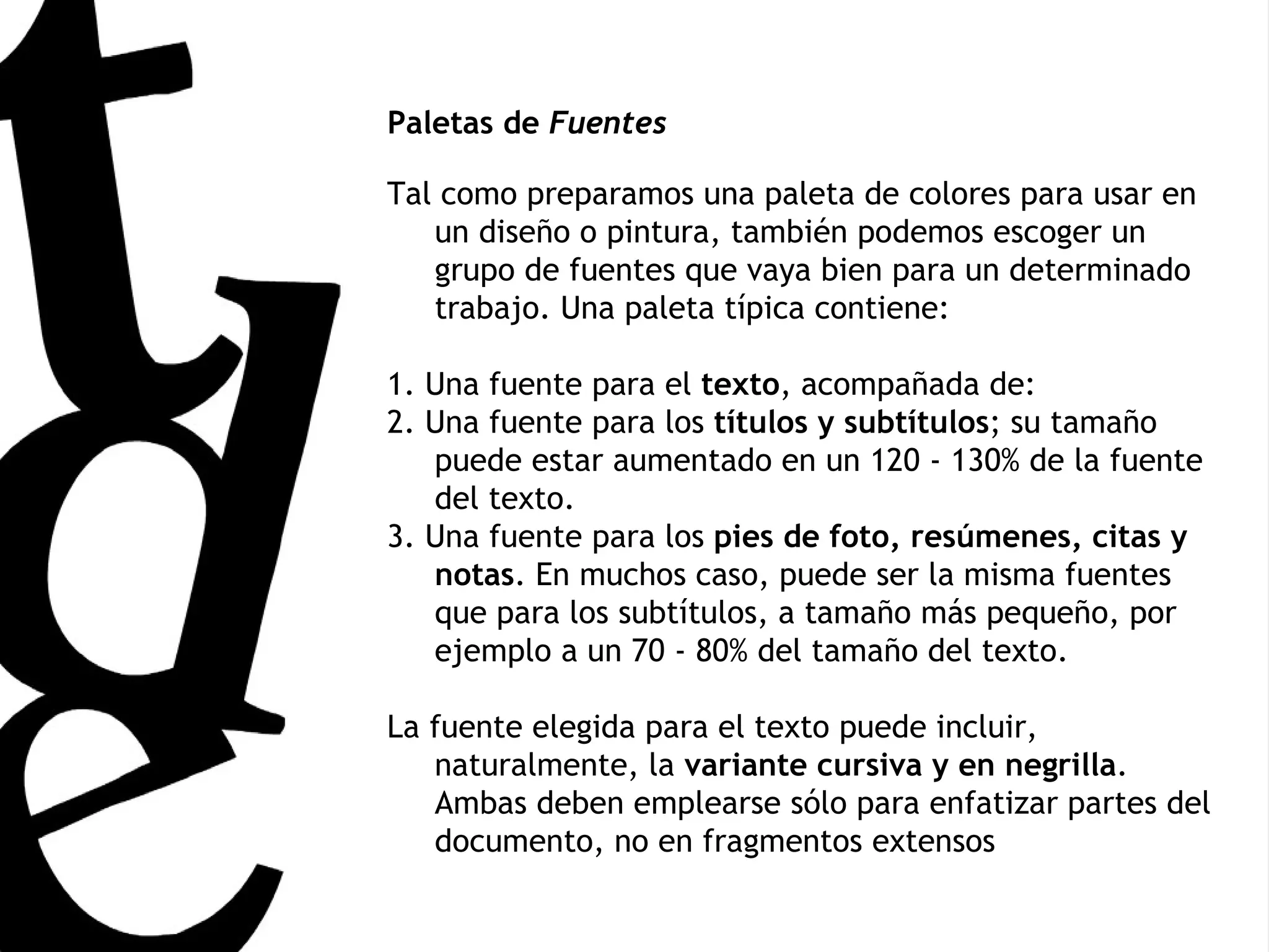 Paletas de  Fuentes Tal como preparamos una paleta de colores para usar en un diseño o pintura, también podemos escoger un grupo de fuentes que vaya bien para un determinado trabajo. Una paleta típica contiene:  1. Una fuente para el  texto , acompañada de:  2. Una fuente para los  títulos y subtítulos ; su tamaño puede estar aumentado en un 120 - 130% de la fuente del texto.  3. Una fuente para los  pies de foto, resúmenes, citas y notas . En muchos caso, puede ser la misma fuentes que para los subtítulos, a tamaño más pequeño, por ejemplo a un 70 - 80% del tamaño del texto.  La fuente elegida para el texto puede incluir, naturalmente, la  variante cursiva y en negrilla . Ambas deben emplearse sólo para enfatizar partes del documento, no en fragmentos extensos 