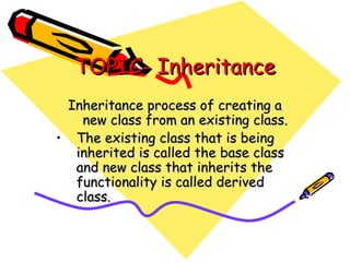 TOPIC- InheritanceTOPIC- Inheritance
Inheritance process of creating aInheritance process of creating a
new class from an existing class.new class from an existing class.
• The existing class that is beingThe existing class that is being
inherited is called the base classinherited is called the base class
and new class that inherits theand new class that inherits the
functionality is called derivedfunctionality is called derived
class.class.
 