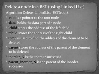Algorithm Delete_LinkedList_BST(root)
* root is a pointer to the root node
* ‘data’ holds the data part of a node
* lchild stores the address of the left child
* rchild stores the address of the right child
* temp is used to find the address of the element to be
   deleted
* parent stores the address of the parent of the element
   to be deleted
* inorder_N is the inorder successor
* parent_inorder_N is the parent of the inorder
   successor
 