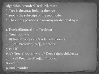 Algorithm Preorder(Tree[1:N], root)
* Tree is the array holding the tree
* root is the subscript of the root node
* The empty positions in an array are denoted by -1

1. Tree[ceil(root/2)-1] = Tree[root]
2. Tree[root] = -1
3. if(Tree[2*root] ≠ -1) // A left child exists
4. call Preorder(Tree[], 2 * root)
5. end if
6. if ( Tree[2*root+1] ≠ -1) // Does a right child exist
7. call Preorder(Tree[], 2 * root+1)
8. end if
9. end Preorder
 