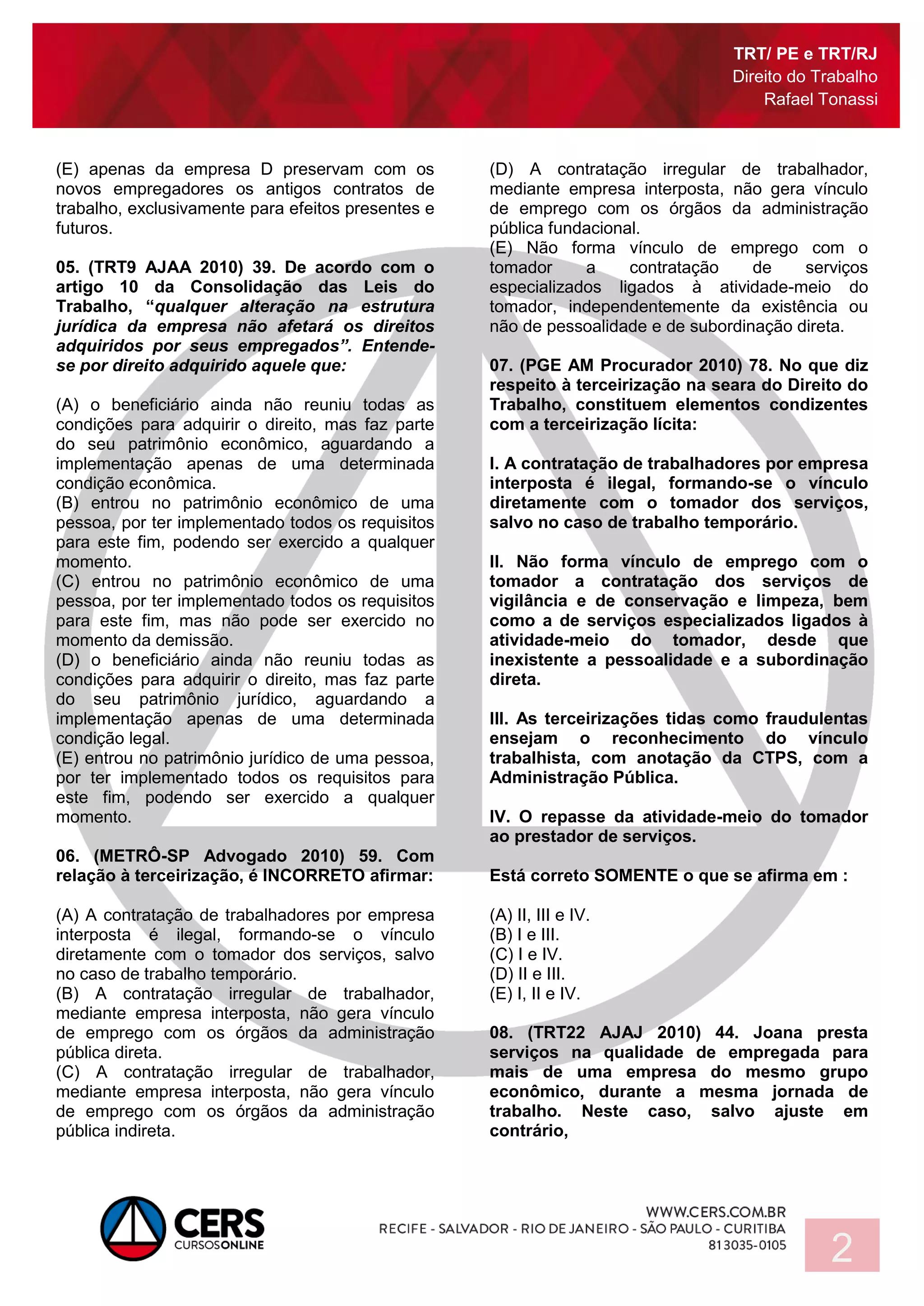 TRT/ PE e TRT/RJ
Direito do Trabalho
Rafael Tonassi
2
(E) apenas da empresa D preservam com os
novos empregadores os antigos contratos de
trabalho, exclusivamente para efeitos presentes e
futuros.
05. (TRT9 AJAA 2010) 39. De acordo com o
artigo 10 da Consolidação das Leis do
Trabalho, “qualquer alteração na estrutura
jurídica da empresa não afetará os direitos
adquiridos por seus empregados”. Entende-
se por direito adquirido aquele que:
(A) o beneficiário ainda não reuniu todas as
condições para adquirir o direito, mas faz parte
do seu patrimônio econômico, aguardando a
implementação apenas de uma determinada
condição econômica.
(B) entrou no patrimônio econômico de uma
pessoa, por ter implementado todos os requisitos
para este fim, podendo ser exercido a qualquer
momento.
(C) entrou no patrimônio econômico de uma
pessoa, por ter implementado todos os requisitos
para este fim, mas não pode ser exercido no
momento da demissão.
(D) o beneficiário ainda não reuniu todas as
condições para adquirir o direito, mas faz parte
do seu patrimônio jurídico, aguardando a
implementação apenas de uma determinada
condição legal.
(E) entrou no patrimônio jurídico de uma pessoa,
por ter implementado todos os requisitos para
este fim, podendo ser exercido a qualquer
momento.
06. (METRÔ-SP Advogado 2010) 59. Com
relação à terceirização, é INCORRETO afirmar:
(A) A contratação de trabalhadores por empresa
interposta é ilegal, formando-se o vínculo
diretamente com o tomador dos serviços, salvo
no caso de trabalho temporário.
(B) A contratação irregular de trabalhador,
mediante empresa interposta, não gera vínculo
de emprego com os órgãos da administração
pública direta.
(C) A contratação irregular de trabalhador,
mediante empresa interposta, não gera vínculo
de emprego com os órgãos da administração
pública indireta.
(D) A contratação irregular de trabalhador,
mediante empresa interposta, não gera vínculo
de emprego com os órgãos da administração
pública fundacional.
(E) Não forma vínculo de emprego com o
tomador a contratação de serviços
especializados ligados à atividade-meio do
tomador, independentemente da existência ou
não de pessoalidade e de subordinação direta.
07. (PGE AM Procurador 2010) 78. No que diz
respeito à terceirização na seara do Direito do
Trabalho, constituem elementos condizentes
com a terceirização lícita:
I. A contratação de trabalhadores por empresa
interposta é ilegal, formando-se o vínculo
diretamente com o tomador dos serviços,
salvo no caso de trabalho temporário.
II. Não forma vínculo de emprego com o
tomador a contratação dos serviços de
vigilância e de conservação e limpeza, bem
como a de serviços especializados ligados à
atividade-meio do tomador, desde que
inexistente a pessoalidade e a subordinação
direta.
III. As terceirizações tidas como fraudulentas
ensejam o reconhecimento do vínculo
trabalhista, com anotação da CTPS, com a
Administração Pública.
IV. O repasse da atividade-meio do tomador
ao prestador de serviços.
Está correto SOMENTE o que se afirma em :
(A) II, III e IV.
(B) I e III.
(C) I e IV.
(D) II e III.
(E) I, II e IV.
08. (TRT22 AJAJ 2010) 44. Joana presta
serviços na qualidade de empregada para
mais de uma empresa do mesmo grupo
econômico, durante a mesma jornada de
trabalho. Neste caso, salvo ajuste em
contrário,
 