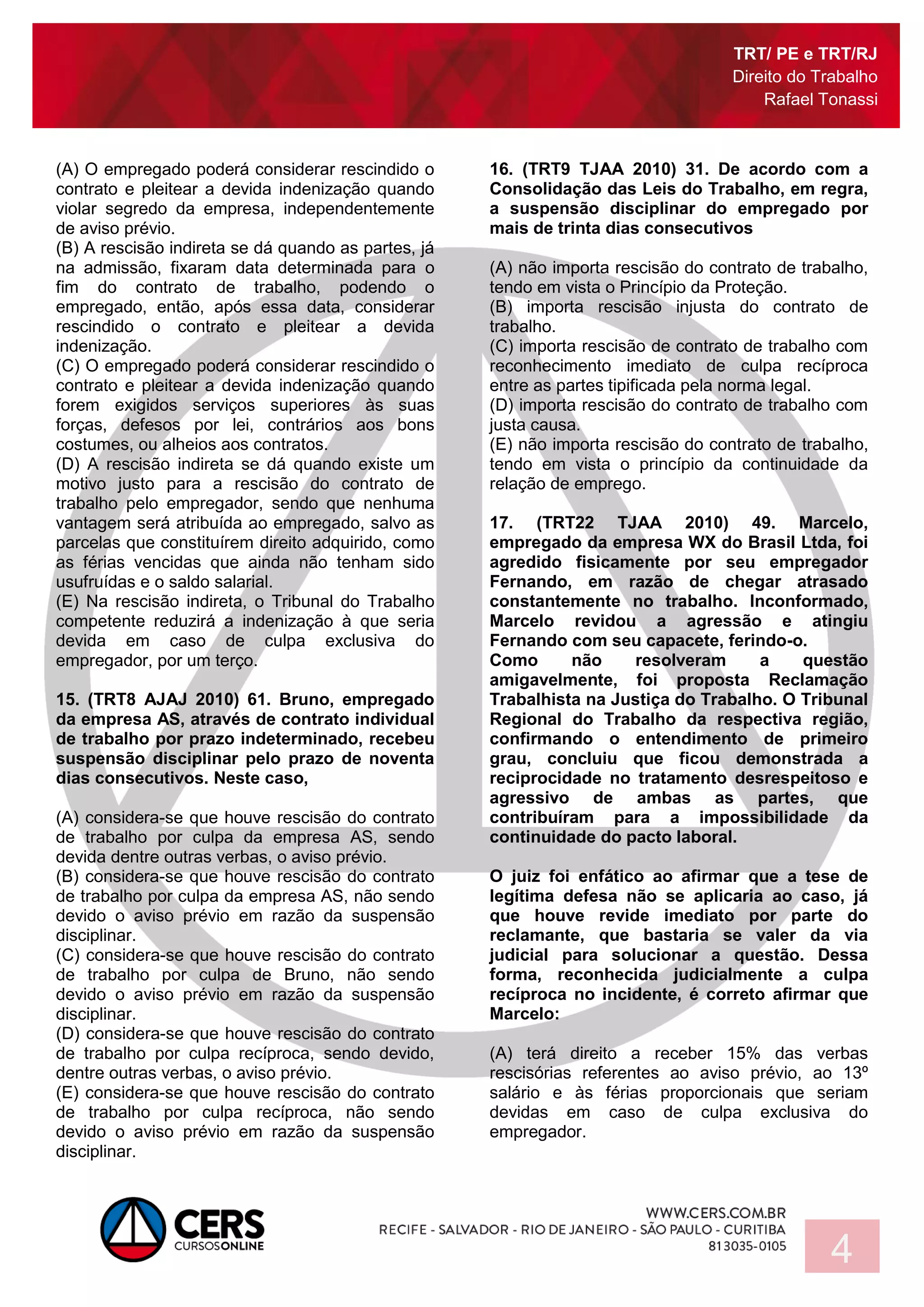 TRT/ PE e TRT/RJ
Direito do Trabalho
Rafael Tonassi
4
(A) O empregado poderá considerar rescindido o
contrato e pleitear a devida indenização quando
violar segredo da empresa, independentemente
de aviso prévio.
(B) A rescisão indireta se dá quando as partes, já
na admissão, fixaram data determinada para o
fim do contrato de trabalho, podendo o
empregado, então, após essa data, considerar
rescindido o contrato e pleitear a devida
indenização.
(C) O empregado poderá considerar rescindido o
contrato e pleitear a devida indenização quando
forem exigidos serviços superiores às suas
forças, defesos por lei, contrários aos bons
costumes, ou alheios aos contratos.
(D) A rescisão indireta se dá quando existe um
motivo justo para a rescisão do contrato de
trabalho pelo empregador, sendo que nenhuma
vantagem será atribuída ao empregado, salvo as
parcelas que constituírem direito adquirido, como
as férias vencidas que ainda não tenham sido
usufruídas e o saldo salarial.
(E) Na rescisão indireta, o Tribunal do Trabalho
competente reduzirá a indenização à que seria
devida em caso de culpa exclusiva do
empregador, por um terço.
15. (TRT8 AJAJ 2010) 61. Bruno, empregado
da empresa AS, através de contrato individual
de trabalho por prazo indeterminado, recebeu
suspensão disciplinar pelo prazo de noventa
dias consecutivos. Neste caso,
(A) considera-se que houve rescisão do contrato
de trabalho por culpa da empresa AS, sendo
devida dentre outras verbas, o aviso prévio.
(B) considera-se que houve rescisão do contrato
de trabalho por culpa da empresa AS, não sendo
devido o aviso prévio em razão da suspensão
disciplinar.
(C) considera-se que houve rescisão do contrato
de trabalho por culpa de Bruno, não sendo
devido o aviso prévio em razão da suspensão
disciplinar.
(D) considera-se que houve rescisão do contrato
de trabalho por culpa recíproca, sendo devido,
dentre outras verbas, o aviso prévio.
(E) considera-se que houve rescisão do contrato
de trabalho por culpa recíproca, não sendo
devido o aviso prévio em razão da suspensão
disciplinar.
16. (TRT9 TJAA 2010) 31. De acordo com a
Consolidação das Leis do Trabalho, em regra,
a suspensão disciplinar do empregado por
mais de trinta dias consecutivos
(A) não importa rescisão do contrato de trabalho,
tendo em vista o Princípio da Proteção.
(B) importa rescisão injusta do contrato de
trabalho.
(C) importa rescisão de contrato de trabalho com
reconhecimento imediato de culpa recíproca
entre as partes tipificada pela norma legal.
(D) importa rescisão do contrato de trabalho com
justa causa.
(E) não importa rescisão do contrato de trabalho,
tendo em vista o princípio da continuidade da
relação de emprego.
17. (TRT22 TJAA 2010) 49. Marcelo,
empregado da empresa WX do Brasil Ltda, foi
agredido fisicamente por seu empregador
Fernando, em razão de chegar atrasado
constantemente no trabalho. Inconformado,
Marcelo revidou a agressão e atingiu
Fernando com seu capacete, ferindo-o.
Como não resolveram a questão
amigavelmente, foi proposta Reclamação
Trabalhista na Justiça do Trabalho. O Tribunal
Regional do Trabalho da respectiva região,
confirmando o entendimento de primeiro
grau, concluiu que ficou demonstrada a
reciprocidade no tratamento desrespeitoso e
agressivo de ambas as partes, que
contribuíram para a impossibilidade da
continuidade do pacto laboral.
O juiz foi enfático ao afirmar que a tese de
legítima defesa não se aplicaria ao caso, já
que houve revide imediato por parte do
reclamante, que bastaria se valer da via
judicial para solucionar a questão. Dessa
forma, reconhecida judicialmente a culpa
recíproca no incidente, é correto afirmar que
Marcelo:
(A) terá direito a receber 15% das verbas
rescisórias referentes ao aviso prévio, ao 13º
salário e às férias proporcionais que seriam
devidas em caso de culpa exclusiva do
empregador.
 