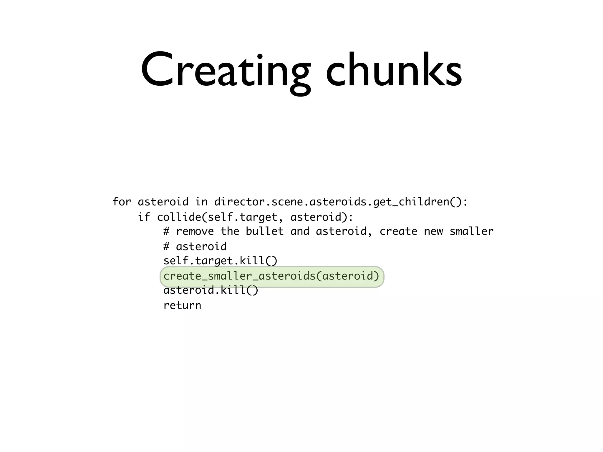 Creating chunks

for asteroid in director.scene.asteroids.get_children():
    if collide(self.target, asteroid):
        # remove the bullet and asteroid, create new smaller
        # asteroid
        self.target.kill()
        create_smaller_asteroids(asteroid)
        asteroid.kill()
        return
 
