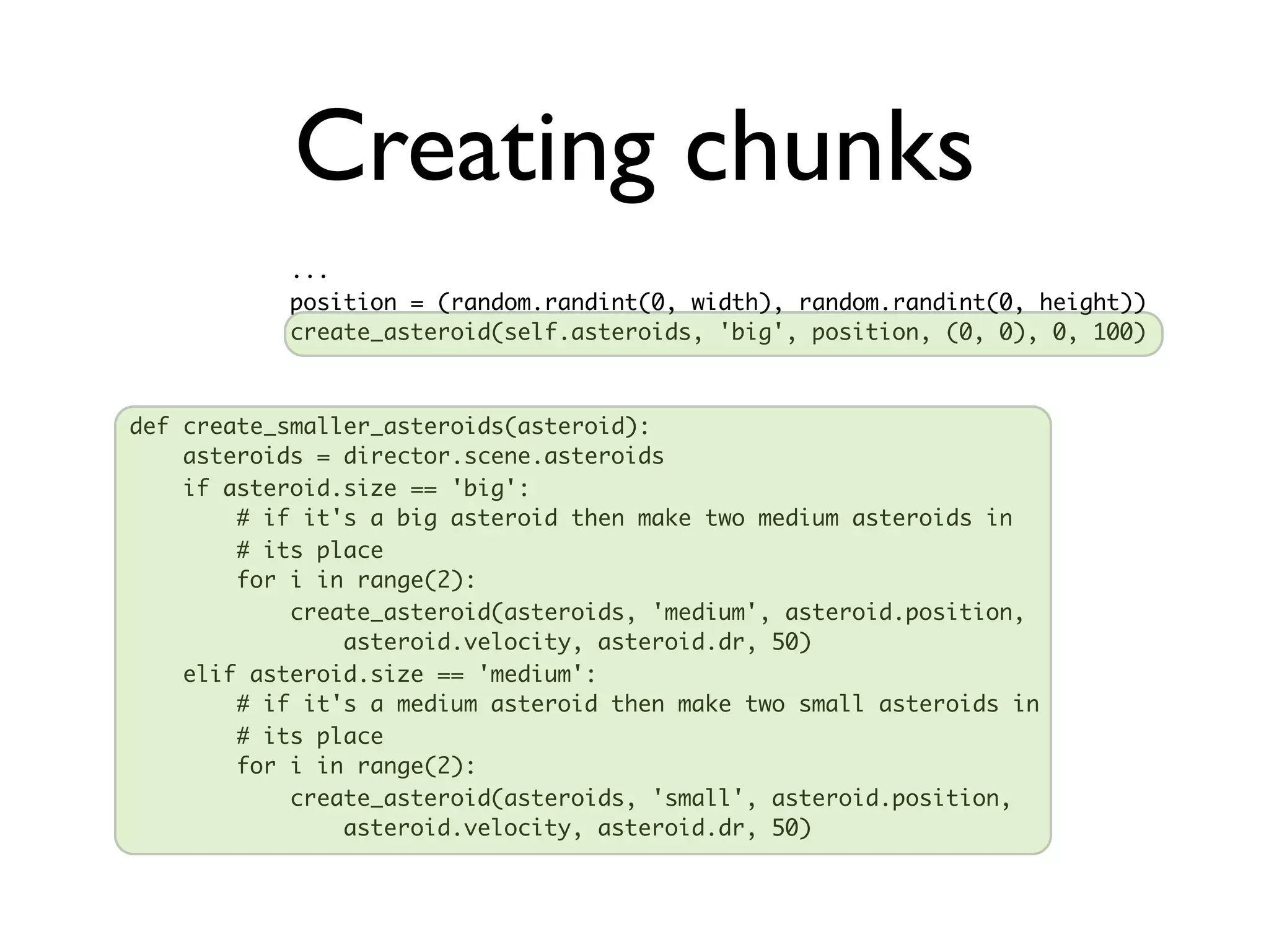 Creating chunks
            ...
            position = (random.randint(0, width), random.randint(0, height))
            create_asteroid(self.asteroids, 'big', position, (0, 0), 0, 100)



def create_smaller_asteroids(asteroid):
    asteroids = director.scene.asteroids
    if asteroid.size == 'big':
        # if it's a big asteroid then make two medium asteroids in
        # its place
        for i in range(2):
            create_asteroid(asteroids, 'medium', asteroid.position,
                asteroid.velocity, asteroid.dr, 50)
    elif asteroid.size == 'medium':
        # if it's a medium asteroid then make two small asteroids in
        # its place
        for i in range(2):
            create_asteroid(asteroids, 'small', asteroid.position,
                asteroid.velocity, asteroid.dr, 50)
 