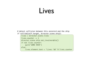 Lives

# detect collision between this asteroid and the ship
if collide(self.target, director.scene.ship):
    lives = director.scene.lives
    lives.counter -= 1
    director.scene.ship.set_invulnerable()
    if not lives.counter:
        quit('GAME OVER')
    else:
        lives.element.text = 'Lives: %d' % lives.counter
 