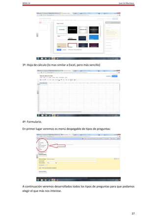WEB 2.0                                                               José Gil Martínez




3ª: Hoja de cálculo (lo mas similar a Excel, pero más sencillo)




4ª: Formulario.

En primer lugar veremos es menú despegable de tipos de preguntas:




A continuación veremos desarrollados todos los tipos de preguntas para que podamos
elegir el que más nos interese.




                                                                                    27
 
