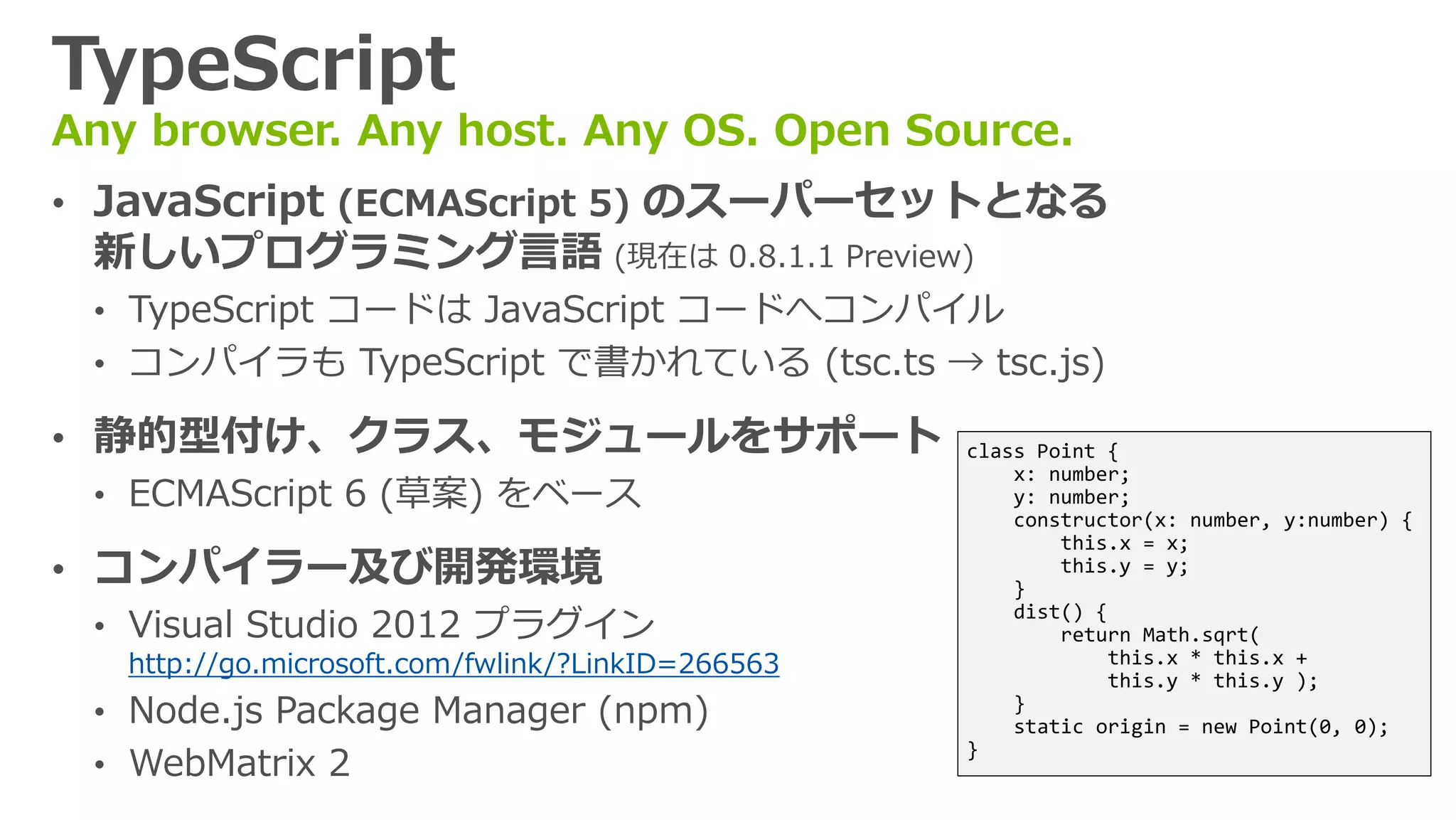 TypeScript
Any browser. Any host. Any OS. Open Source.
• JavaScript (ECMAScript 5) のスーパーセットとなる
 新しいプログラミング言語 (現在は 0.8.1.1 Preview)
 • TypeScript コードは JavaScript コードへコンパイル
 • コンパイラも TypeScript で書かれている (tsc.ts → tsc.js)

• 静的型付け、クラス、モジュールをサポート                             class Point {
                                                       x: number;
  • ECMAScript 6 (草案) をベース                             y: number;
                                                       constructor(x: number, y:number) {
                                                           this.x = x;
• コンパイラー及び開発環境                                         }
                                                           this.y = y;


  • Visual Studio 2012 プラグイン
                                                       dist() {
                                                           return Math.sqrt(
   http://go.microsoft.com/fwlink/?LinkID=266563                this.x * this.x +
                                                                this.y * this.y );
 • Node.js Package Manager (npm)                       }
                                                       static origin = new Point(0, 0);
 • WebMatrix 2
                                                   }
 