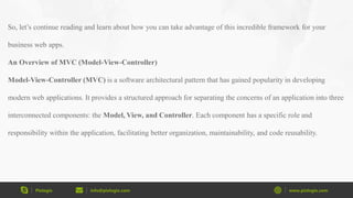 Pixlogix info@pixlogix.com www.pixlogix.com
So, let’s continue reading and learn about how you can take advantage of this incredible framework for your
business web apps.
An Overview of MVC (Model-View-Controller)
Model-View-Controller (MVC) is a software architectural pattern that has gained popularity in developing
modern web applications. It provides a structured approach for separating the concerns of an application into three
interconnected components: the Model, View, and Controller. Each component has a specific role and
responsibility within the application, facilitating better organization, maintainability, and code reusability.
 