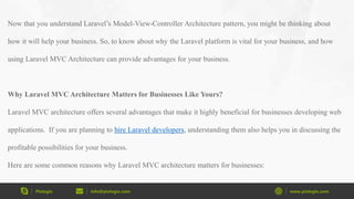 Pixlogix info@pixlogix.com www.pixlogix.com
Now that you understand Laravel’s Model-View-Controller Architecture pattern, you might be thinking about
how it will help your business. So, to know about why the Laravel platform is vital for your business, and how
using Laravel MVC Architecture can provide advantages for your business.
Why Laravel MVC Architecture Matters for Businesses Like Yours?
Laravel MVC architecture offers several advantages that make it highly beneficial for businesses developing web
applications. If you are planning to hire Laravel developers, understanding them also helps you in discussing the
profitable possibilities for your business.
Here are some common reasons why Laravel MVC architecture matters for businesses:
 