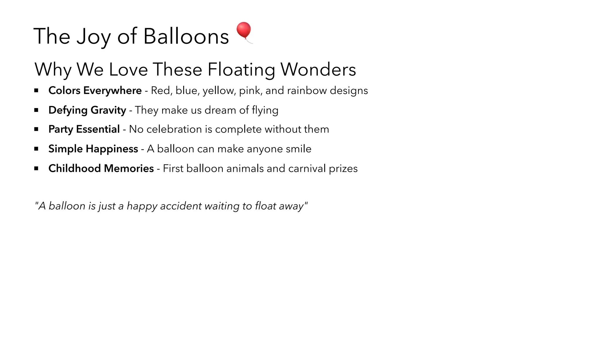 The Joy of Balloons 🎈
Why We Love These Floating Wonders
Colors Everywhere - Red, blue, yellow, pink, and rainbow designs
Defying Gravity - They make us dream of flying
Party Essential - No celebration is complete without them
Simple Happiness - A balloon can make anyone smile
Childhood Memories - First balloon animals and carnival prizes
"A balloon is just a happy accident waiting to float away"
 
