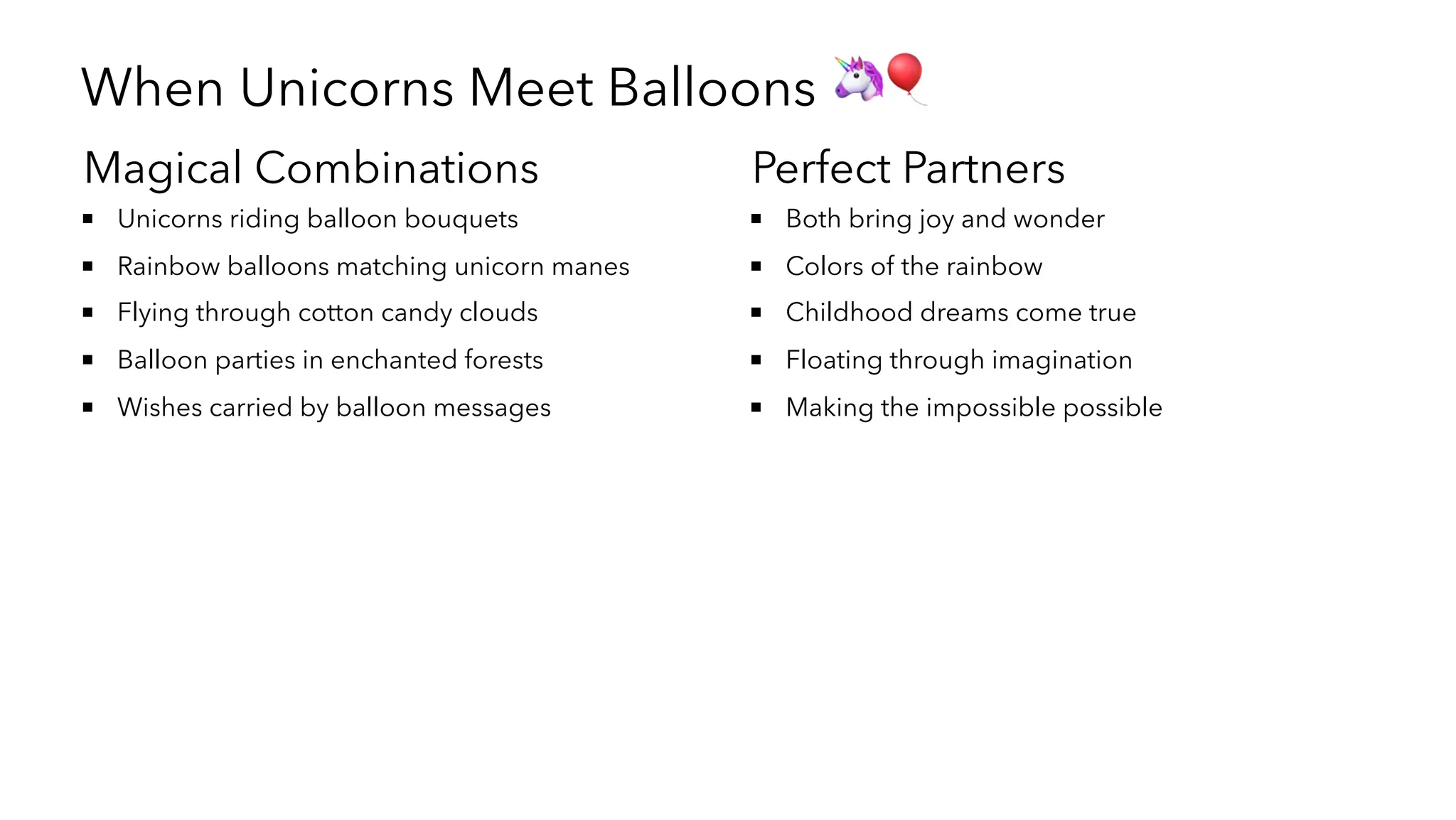 When Unicorns Meet Balloons 🦄🎈
Magical Combinations
Unicorns riding balloon bouquets
Rainbow balloons matching unicorn manes
Flying through cotton candy clouds
Balloon parties in enchanted forests
Wishes carried by balloon messages
Perfect Partners
Both bring joy and wonder
Colors of the rainbow
Childhood dreams come true
Floating through imagination
Making the impossible possible
 