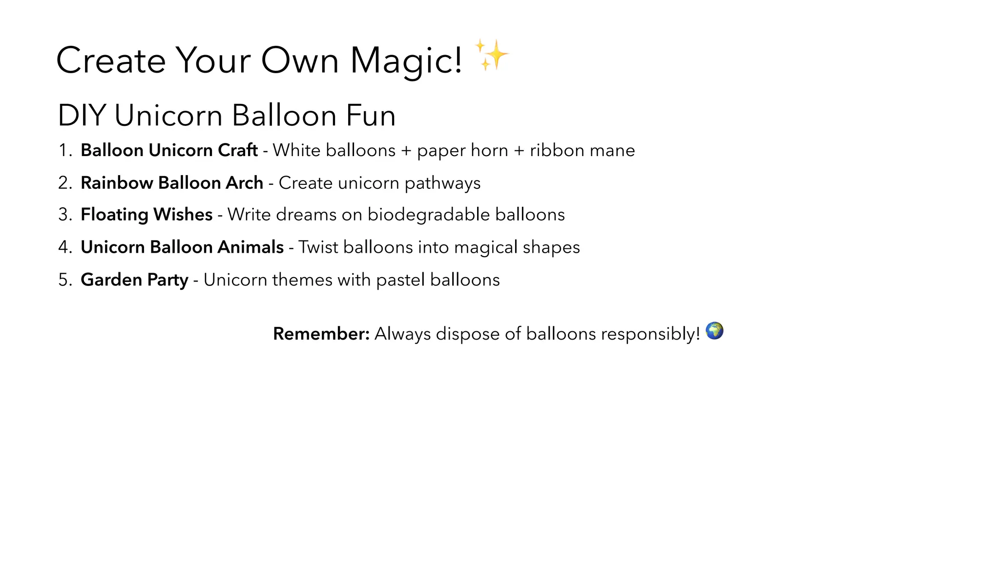 Create Your Own Magic! ✨
DIY Unicorn Balloon Fun
1. Balloon Unicorn Craft - White balloons + paper horn + ribbon mane
2. Rainbow Balloon Arch - Create unicorn pathways
3. Floating Wishes - Write dreams on biodegradable balloons
4. Unicorn Balloon Animals - Twist balloons into magical shapes
5. Garden Party - Unicorn themes with pastel balloons
Remember: Always dispose of balloons responsibly! 🌍
 