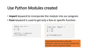 Use Python Modules created
• import keyword to incorporate the module into our program.
• from keyword is used to get only a few or specific function
import all the functions using the
asterisk(*) and we can simply mention the
function name to get the results.
 