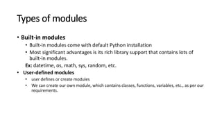 Types of modules
• Built-in modules
• Built-in modules come with default Python installation
• Most significant advantages is its rich library support that contains lots of
built-in modules.
Ex: datetime, os, math, sys, random, etc.
• User-defined modules
• user defines or create modules
• We can create our own module, which contains classes, functions, variables, etc., as per our
requirements.
 