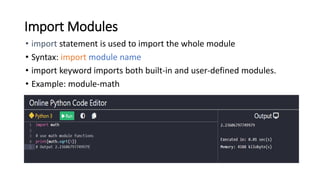 Import Modules
• import statement is used to import the whole module
• Syntax: import module name
• import keyword imports both built-in and user-defined modules.
• Example: module-math
 