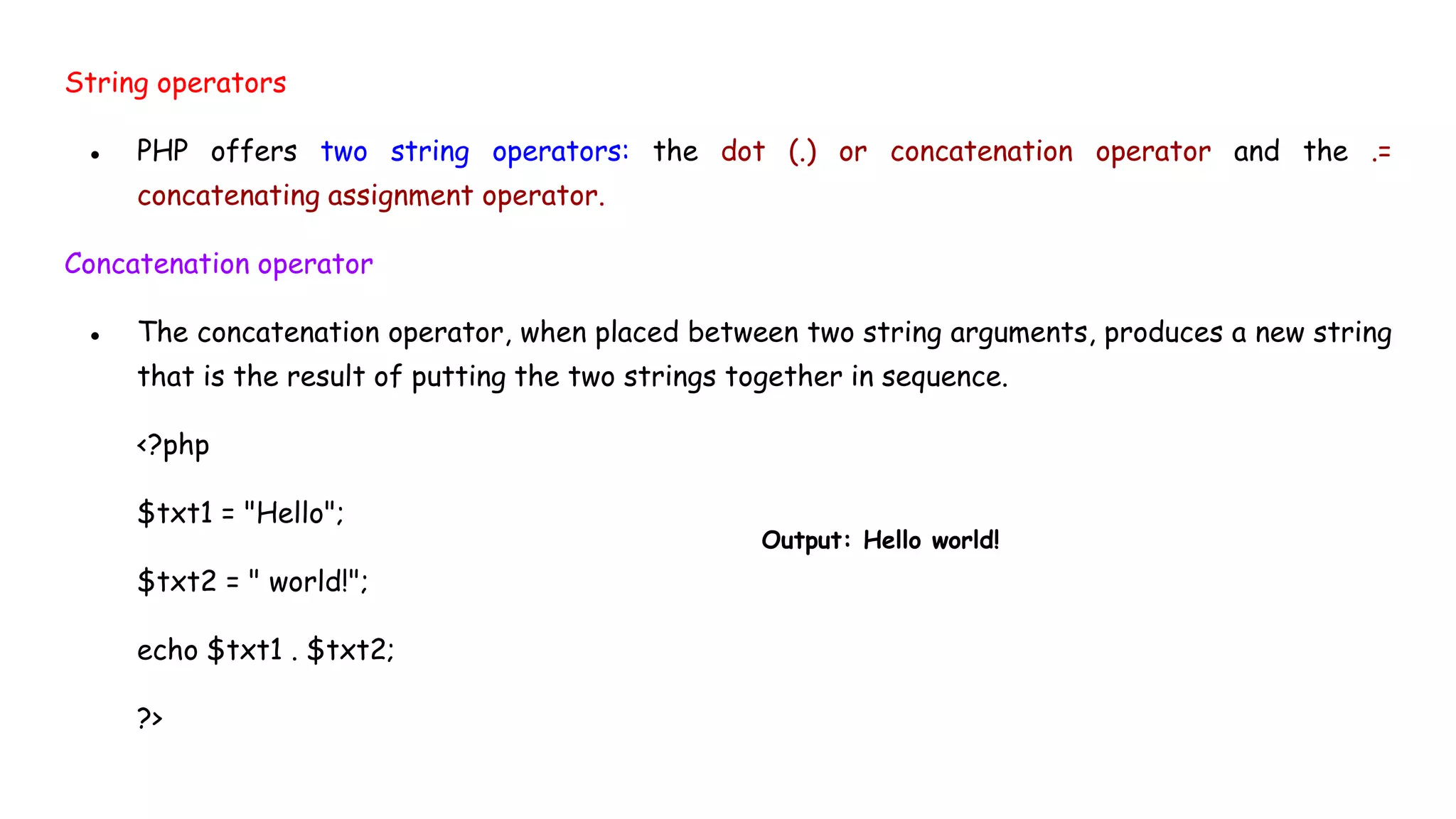 String operators
● PHP offers two string operators: the dot (.) or concatenation operator and the .=
concatenating assignment operator.
Concatenation operator
● The concatenation operator, when placed between two string arguments, produces a new string
that is the result of putting the two strings together in sequence.
<?php
$txt1 = "Hello";
$txt2 = " world!";
echo $txt1 . $txt2;
?>
Output: Hello world!
 