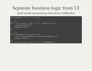 Separate business logic from UI
(and avoid anonymous functions/callbacks)
var numbers = [2, 4, 1, 3, 5];
// bad
$("a.sort-numbers").on("click", function (e) {
e.preventDefault();
numbers.sort();
});
// good
var sortNumbers = function (e) {
e && e.preventDefault && e.preventDefault();
numbers.sort();
};
$("a.sort-numbers").on("click", sortNumbers);
 