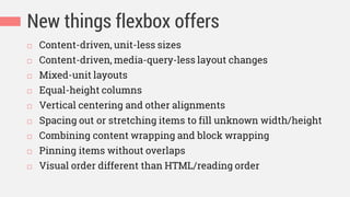 New things flexbox offers
 Content-driven, unit-less sizes
 Content-driven, media-query-less layout changes
 Mixed-unit layouts
 Equal-height columns
 Vertical centering and other alignments
 Spacing out or stretching items to fill unknown width/height
 Combining content wrapping and block wrapping
 Pinning items without overlaps
 Visual order different than HTML/reading order
 