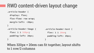 RWD content-driven layout change
.article-header {
display: flex;
flex-flow: row wrap;
margin-left: -20px;
}
.article-header-image {
flex: 1 1 320px;
padding-left: 20px;
}
When 320px + 20em can fit together, layout shifts
to 1 row/2 columns
.article-header-text {
flex: 1 1 20em;
padding-left: 20px;
}
 