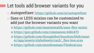 Let tools add browser variants for you
 Autoprefixer: https://github.com/ai/autoprefixer
 Sass or LESS mixins can be customized to
add just the browser variants you want
 https://github.com/mastastealth/sass-flex-mixin
 https://gist.github.com/cimmanon/4461470
 https://github.com/thoughtbot/bourbon/blob/mast
er/app/assets/stylesheets/css3/_flex-box.scss
 https://github.com/annebosman/FlexboxLess
 