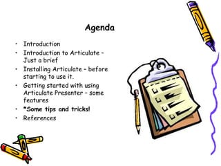 Agenda
• Introduction
• Introduction to Articulate –
  Just a brief
• Installing Articulate – before
  starting to use it.
• Getting started with using
  Articulate Presenter – some
  features
• *Some tips and tricks!
• References
 