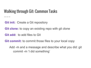 Walking through Git: Common Tasks
Git init: Create a Git repository
Git clone: to copy an existing repo with git clone
Git add: to add files to Git
Git commit: to commit those files to your local copy
Add -m and a message and describe what you did: git
commit -m ‘I did something’
 