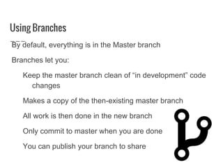 Using Branches
By default, everything is in the Master branch
Branches let you:
Keep the master branch clean of “in development” code
changes
Makes a copy of the then-existing master branch
All work is then done in the new branch
Only commit to master when you are done
You can publish your branch to share
 