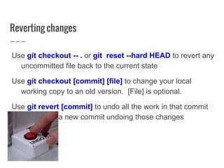 Reverting changes
Use git checkout -- . or git reset --hard HEAD to revert any
uncommitted file back to the current state
Use git checkout [commit] [file] to change your local
working copy to an old version. [File] is optional.
Use git revert [commit] to undo all the work in that commit
and create a new commit undoing those changes
 