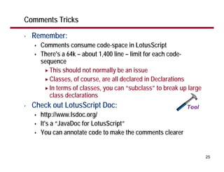 Comments Tricks

•   Remember:
      Comments consume code-space in LotusScript
      There's a 64k – about 1,400 line – limit for each code-
      sequence
         This should not normally be an issue
         Classes, of course, are all declared in Declarations
         In terms of classes, you can “subclass” to break up large
         class declarations
•   Check out LotusScript Doc:
      http://www.lsdoc.org/
      It's a “JavaDoc for LotusScript”
      You can annotate code to make the comments clearer


                                                                     25
 