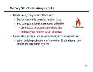 Memory Structures: Arrays (cont.)

•   By default, they count from zero
      Don't change this by using “option base”
      You can guarantee that someone will either:
         Cut'n'paste this code somewhere else
         Remove your “option base” directive!
•   Extending arrays is a relatively expensive operation:
      When building collections of more than 20 data items, don't
      extend the array item by item




                                                                    50
 