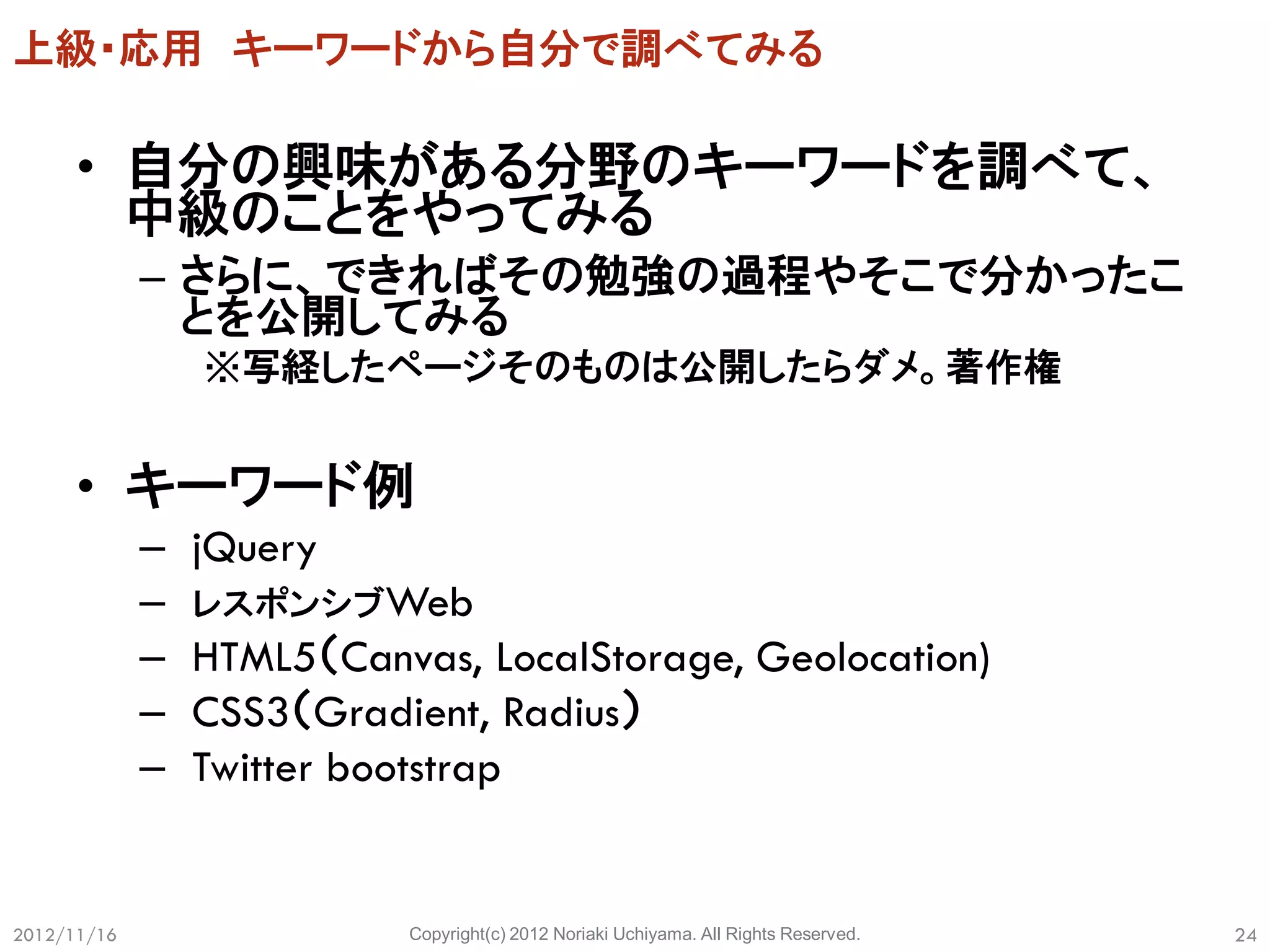 上級・応用 キーワードから自分で調べてみる

      • 自分の興味がある分野のキーワードを調べて、
        中級のことをやってみる
             – さらに、できればその勉強の過程やそこで分かったこ
               とを公開してみる
                 ※写経したページそのものは公開したらダメ。著作権


      • キーワード例
             –   jQuery
             –   レスポンシブWeb
             –   HTML5（Canvas, LocalStorage, Geolocation)
             –   CSS3（Gradient, Radius）
             –   Twitter bootstrap


2012/11/16                 Copyright(c) 2012 Noriaki Uchiyama. All Rights Reserved.   24
 