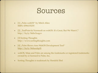 Sources
[1] „Palm webOS“ by Mitch Allen
ISBN: 0596155255

[2] „TealPoint & Normsoft on webOS: It's Great, But We Want C“
http://by.ly/hkhx5zagzv

[3] Sorting Thoughts
http://www.sortingthoughts.com

[4] „Palm Shows Ares WebOS Development Tool“
http://by.ly/8nhaxdqs5i

webOS, Mojo and Palm are among the trademarks or registered trademarks
owned by or licensed to Palm, Inc.

Sorting Thoughts is trademark by Hendrik Ebel
 
