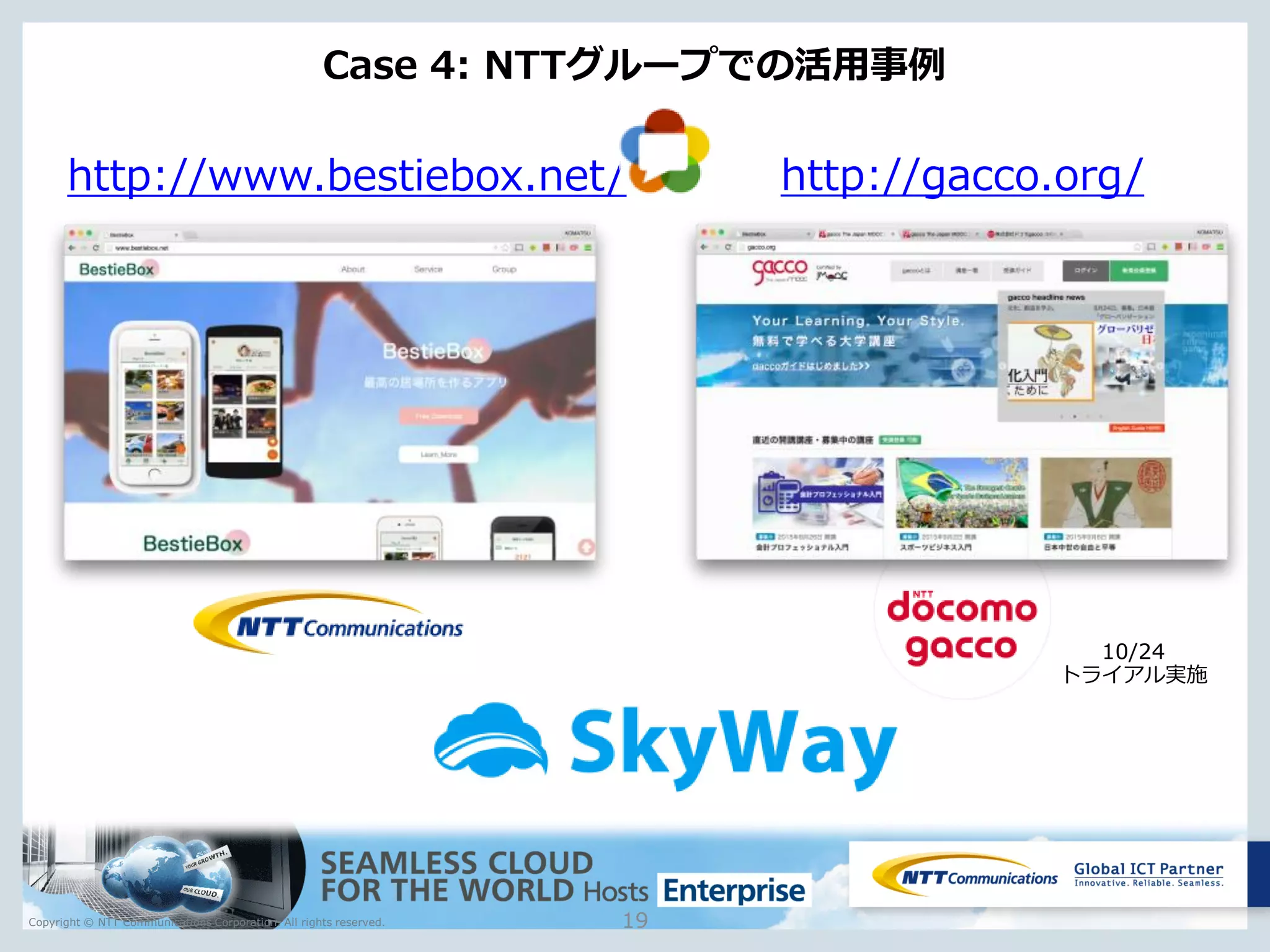 Copyright © NTT Communications Corporation. All rights reserved.
Case 4: NTTグループでの活用事例
19
http://www.bestiebox.net/ http://gacco.org/
10/24
トライアル実施
 