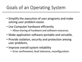 Goals of an Operating System
• Simplify the execution of user programs and make
solving user problem easier.
• Use Computer hardware efficiently
• Allow sharing of hardware and software resources.
• Make application software portable and versatile.
• Provide isolation, security and protection among
user problems.
• Improve overall system reliability
• Error confinement, fault tolerance, reconfiguration.
 