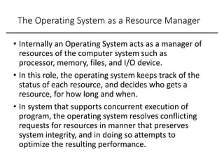 The Operating System as a Resource Manager
• Internally an Operating System acts as a manager of
resources of the computer system such as
processor, memory, files, and I/O device.
• In this role, the operating system keeps track of the
status of each resource, and decides who gets a
resource, for how long and when.
• In system that supports concurrent execution of
program, the operating system resolves conflicting
requests for resources in manner that preserves
system integrity, and in doing so attempts to
optimize the resulting performance.
 