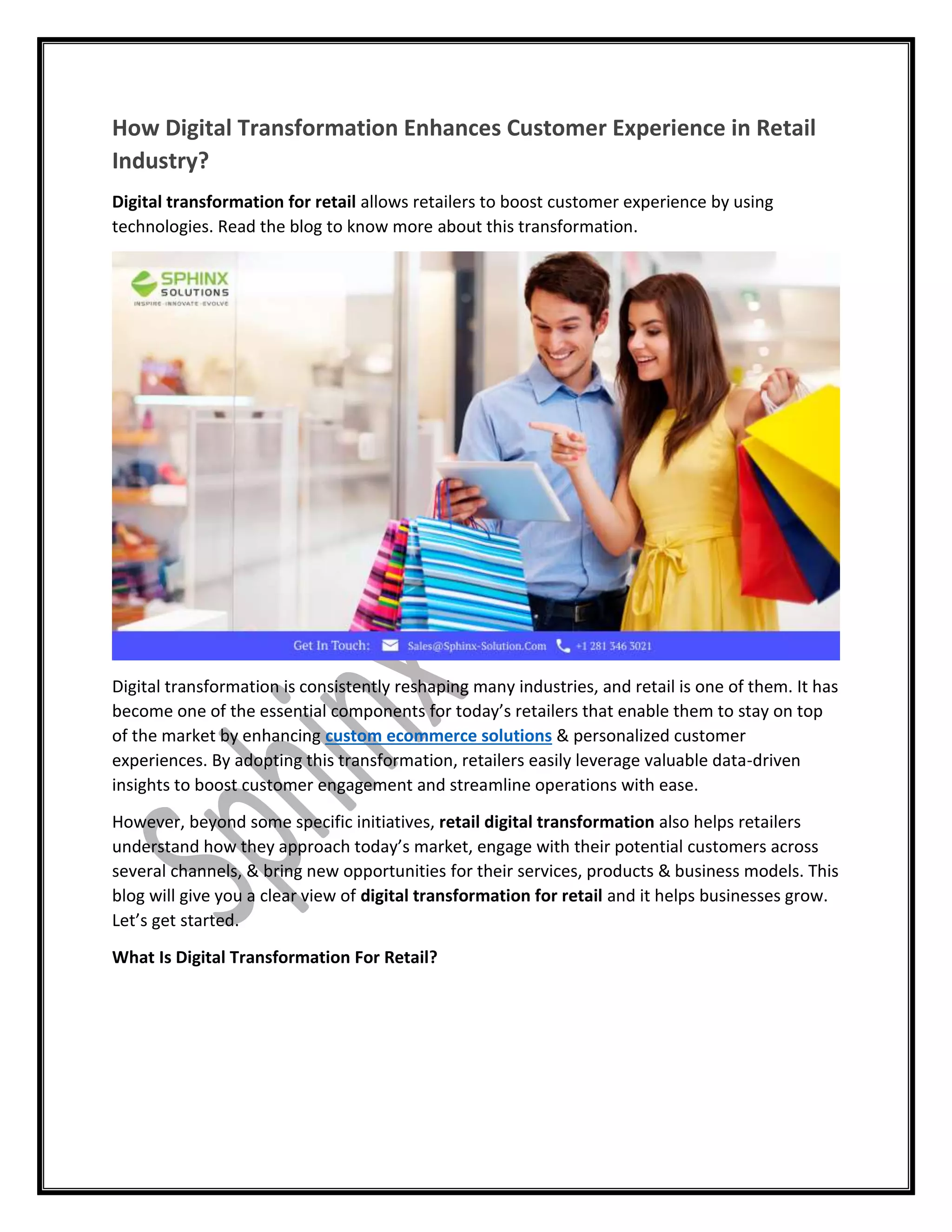 How Digital Transformation Enhances Customer Experience in Retail
Industry?
Digital transformation for retail allows retailers to boost customer experience by using
technologies. Read the blog to know more about this transformation.
Digital transformation is consistently reshaping many industries, and retail is one of them. It has
become one of the essential components for today’s retailers that enable them to stay on top
of the market by enhancing custom ecommerce solutions & personalized customer
experiences. By adopting this transformation, retailers easily leverage valuable data-driven
insights to boost customer engagement and streamline operations with ease.
However, beyond some specific initiatives, retail digital transformation also helps retailers
understand how they approach today’s market, engage with their potential customers across
several channels, & bring new opportunities for their services, products & business models. This
blog will give you a clear view of digital transformation for retail and it helps businesses grow.
Let’s get started.
What Is Digital Transformation For Retail?
 