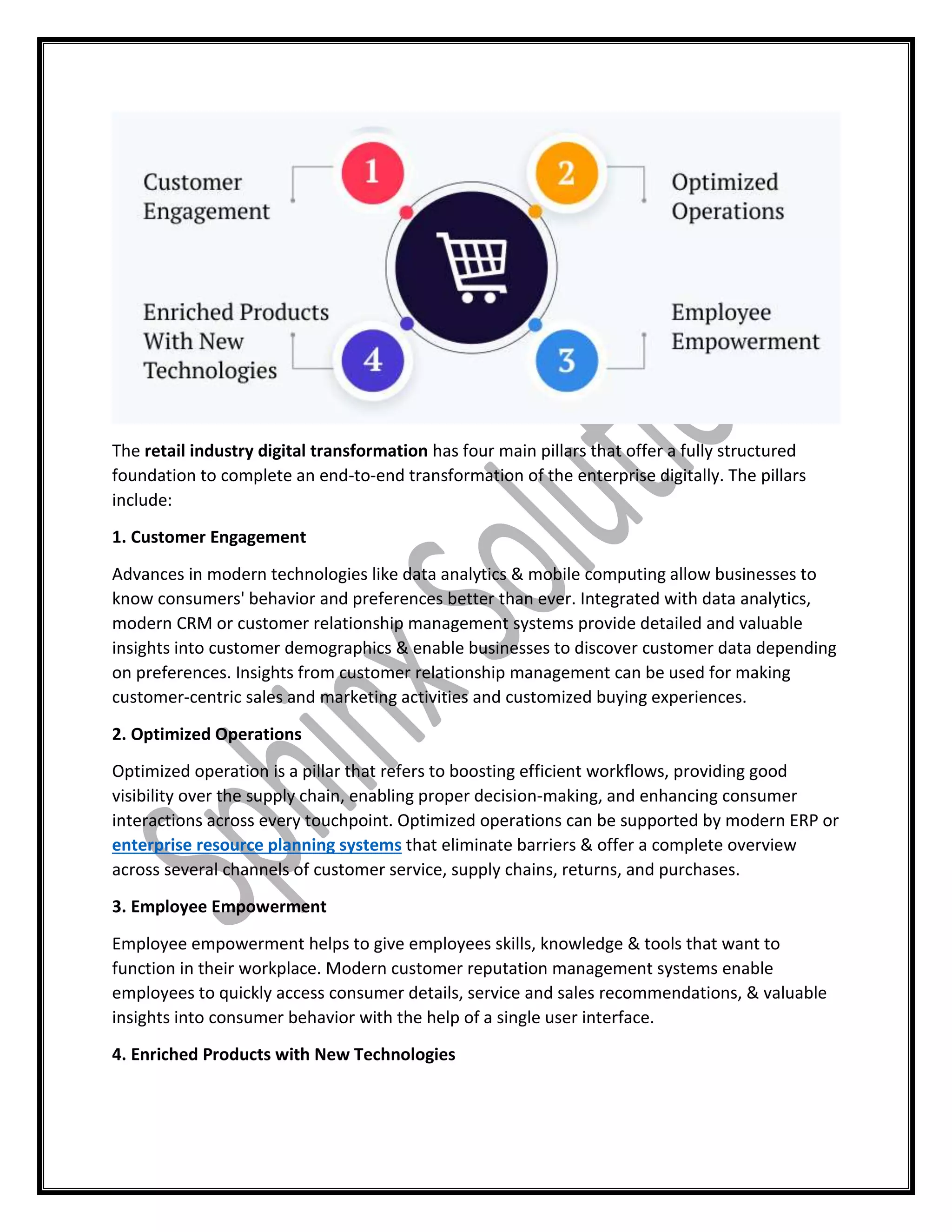 The retail industry digital transformation has four main pillars that offer a fully structured
foundation to complete an end-to-end transformation of the enterprise digitally. The pillars
include:
1. Customer Engagement
Advances in modern technologies like data analytics & mobile computing allow businesses to
know consumers' behavior and preferences better than ever. Integrated with data analytics,
modern CRM or customer relationship management systems provide detailed and valuable
insights into customer demographics & enable businesses to discover customer data depending
on preferences. Insights from customer relationship management can be used for making
customer-centric sales and marketing activities and customized buying experiences.
2. Optimized Operations
Optimized operation is a pillar that refers to boosting efficient workflows, providing good
visibility over the supply chain, enabling proper decision-making, and enhancing consumer
interactions across every touchpoint. Optimized operations can be supported by modern ERP or
enterprise resource planning systems that eliminate barriers & offer a complete overview
across several channels of customer service, supply chains, returns, and purchases.
3. Employee Empowerment
Employee empowerment helps to give employees skills, knowledge & tools that want to
function in their workplace. Modern customer reputation management systems enable
employees to quickly access consumer details, service and sales recommendations, & valuable
insights into consumer behavior with the help of a single user interface.
4. Enriched Products with New Technologies
 
