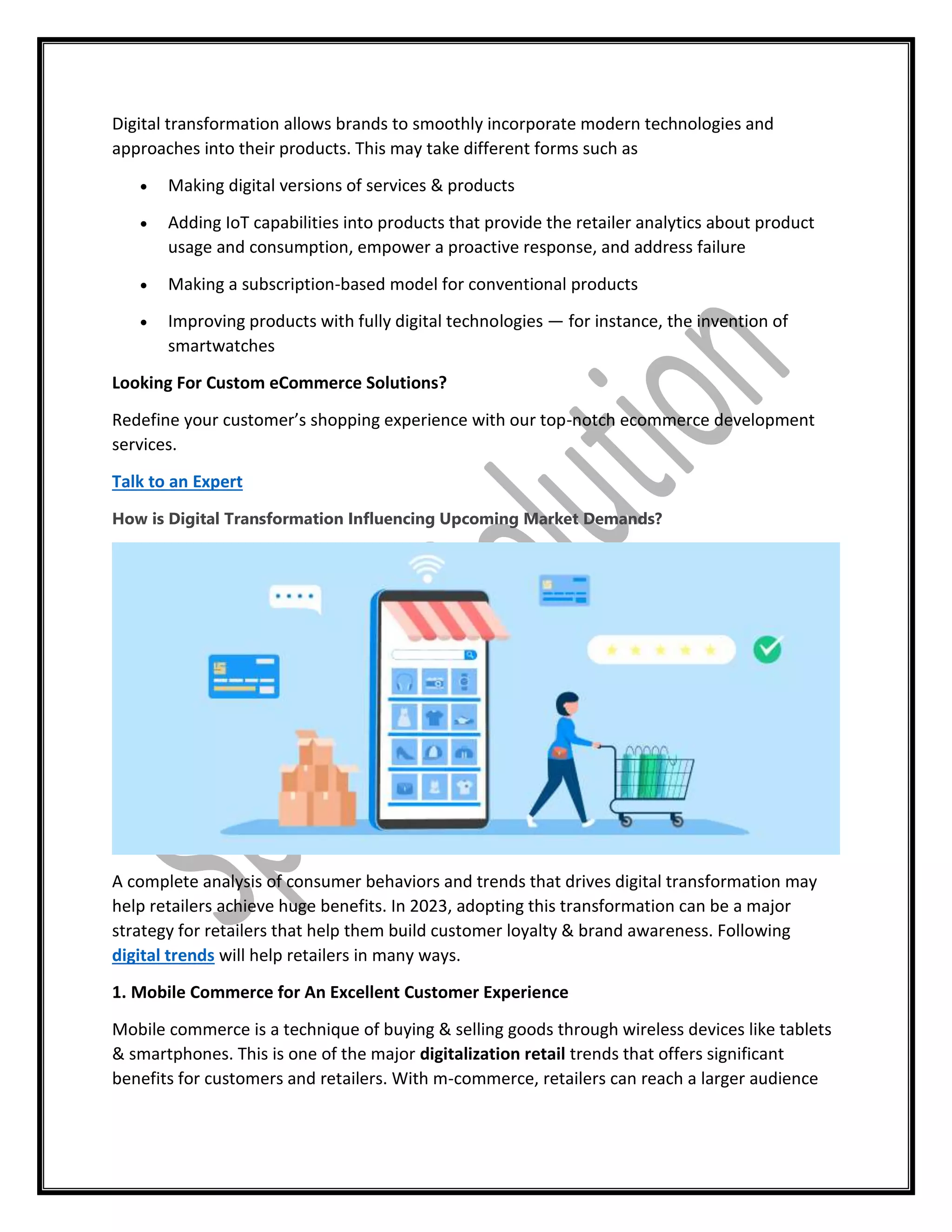 Digital transformation allows brands to smoothly incorporate modern technologies and
approaches into their products. This may take different forms such as
 Making digital versions of services & products
 Adding IoT capabilities into products that provide the retailer analytics about product
usage and consumption, empower a proactive response, and address failure
 Making a subscription-based model for conventional products
 Improving products with fully digital technologies — for instance, the invention of
smartwatches
Looking For Custom eCommerce Solutions?
Redefine your customer’s shopping experience with our top-notch ecommerce development
services.
Talk to an Expert
How is Digital Transformation Influencing Upcoming Market Demands?
A complete analysis of consumer behaviors and trends that drives digital transformation may
help retailers achieve huge benefits. In 2023, adopting this transformation can be a major
strategy for retailers that help them build customer loyalty & brand awareness. Following
digital trends will help retailers in many ways.
1. Mobile Commerce for An Excellent Customer Experience
Mobile commerce is a technique of buying & selling goods through wireless devices like tablets
& smartphones. This is one of the major digitalization retail trends that offers significant
benefits for customers and retailers. With m-commerce, retailers can reach a larger audience
 