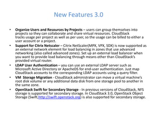 New Features 3.0

•   Organize Users and Resources by Projects – users can group themselves into
    projects so they can collaborate and share virtual resources. CloudStack
    tracks usage per project as well as per user, so the usage can be billed to either a
    user account or a project.
•   Support for Citrix Netscaler – Citrix NetScaler(MPX, VPX, SDX) is now supported as
    an external network element for load balancing in zones that use advanced
    networking (also called advanced zones). Set up an external load balancer when
    you want to provide load balancing through means other than CloudStack’s
    provided virtual router.
•   LDAP User Authentication – you can use an external LDAP server such as
    Microsoft Active Directory or ApacheDS for end-user authentication. Just map
    CloudStack accounts to the corresponding LDAP accounts using a query filter.
•   VM Storage Migration - CloudStack administrator can move a virtual machine’s
    root disk volume or any additional data disk from one storage pool to another in
    the same zone.
•   OpenStack Swift for Secondary Storage - In previous versions of CloudStack, NFS
    storage is supported for secondary storage. In CloudStack 3.0, OpenStack Object
    Storage (Swift,http://swift.openstack.org) is also supported for secondary storage.
 