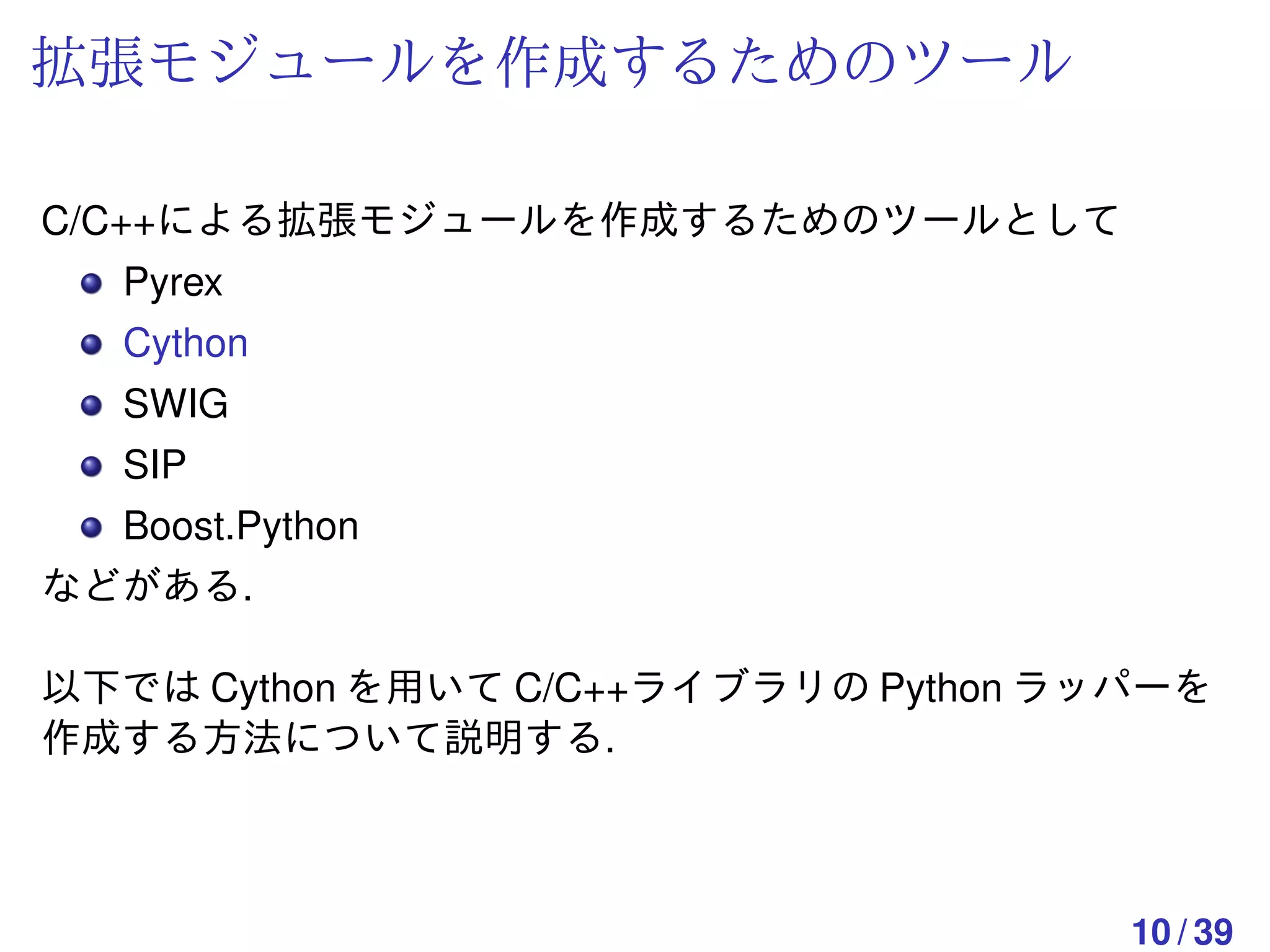 拡張モジュールを作成するためのツール

C/C++による拡張モジュールを作成するためのツールとして
  Pyrex
  Cython
  SWIG
  SIP
  Boost.Python
などがある.

以下では Cython を用いて C/C++ライブラリの Python ラッパーを
作成する方法について説明する.



                                      10 / 39
 