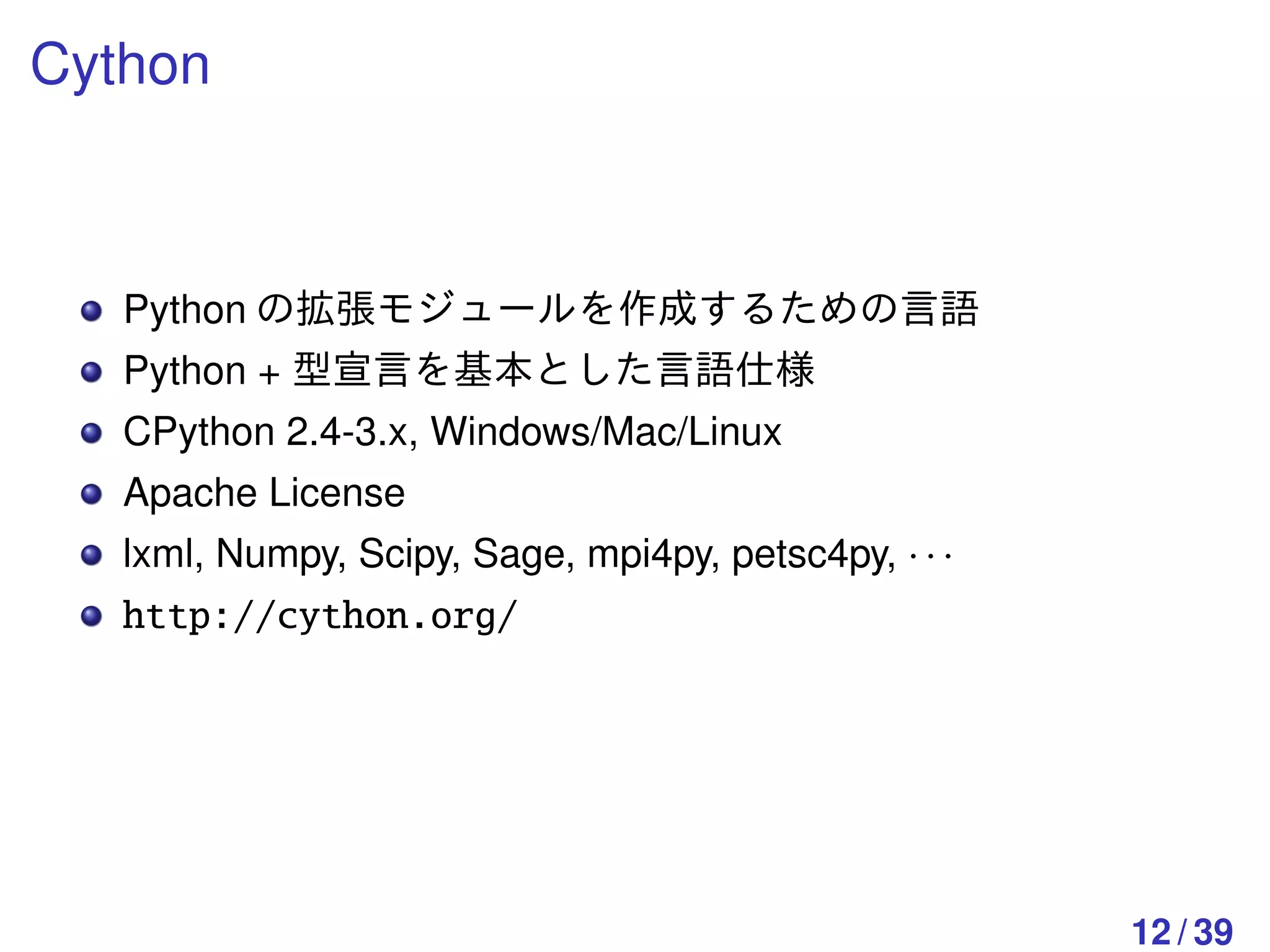 Cython



   Python の拡張モジュールを作成するための言語
   Python + 型宣言を基本とした言語仕様
   CPython 2.4-3.x, Windows/Mac/Linux
   Apache License
   lxml, Numpy, Scipy, Sage, mpi4py, petsc4py, · · ·
   http://cython.org/




                                                       12 / 39
 