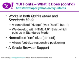 YUI Fonts – What it Does (cont’d)
                      http://developer.yahoo.com/yui/fonts

      • Works in both Quirks Mode and
        Standards Mode
            – A centralized “kludge” (was “hack”, but…)
            – We develop with HTML 4.01 Strict which
              puts us in Standards Mode
      • Normalizes “em” size (almost)
            – Allows font-size-responsive positioning
      • A-Grade Browser Support

Nate Koechley – natek@yahoo-inc.com – Yahoo! Hack Day, September 29/30th, 2006   16
 