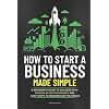 How to Start a Business Made Simple: A Beginner’s Guide to Launch Your Own Profitable and Sustainable Business in Record Time, to Achieve Startup Success, and Financial Freedom